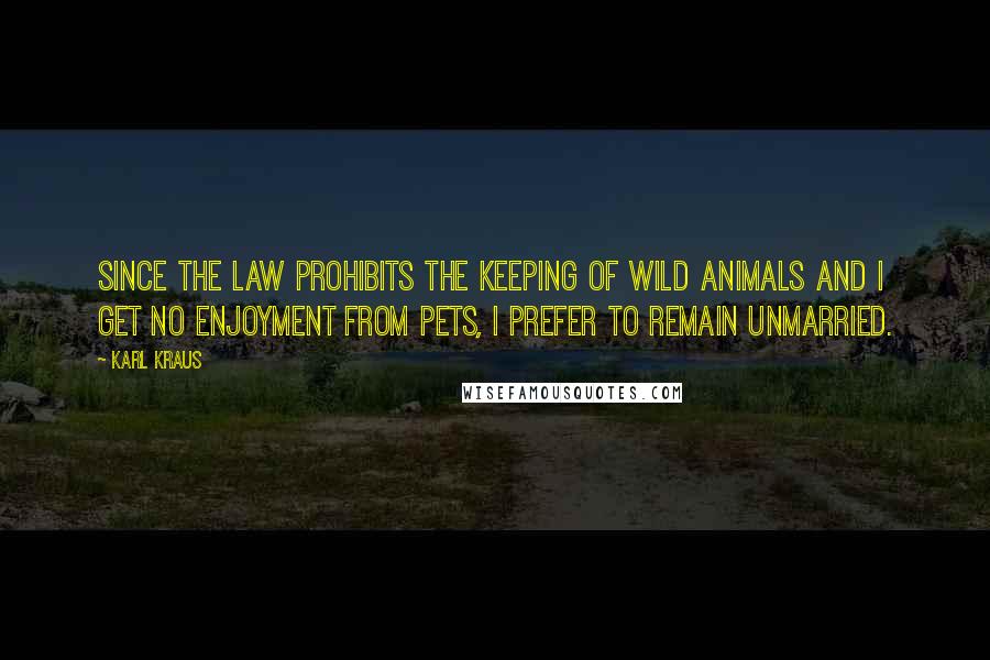 Karl Kraus Quotes: Since the law prohibits the keeping of wild animals and I get no enjoyment from pets, I prefer to remain unmarried.