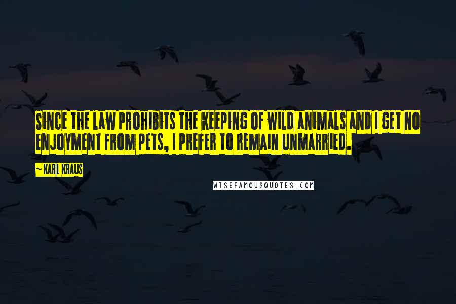 Karl Kraus Quotes: Since the law prohibits the keeping of wild animals and I get no enjoyment from pets, I prefer to remain unmarried.