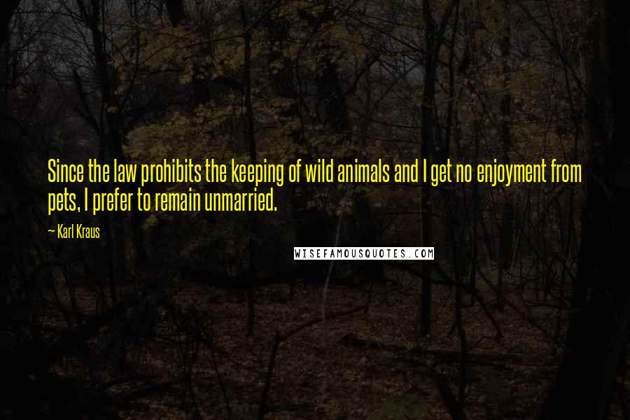 Karl Kraus Quotes: Since the law prohibits the keeping of wild animals and I get no enjoyment from pets, I prefer to remain unmarried.