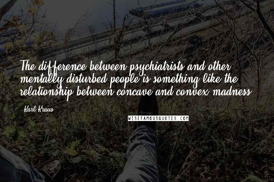 Karl Kraus Quotes: The difference between psychiatrists and other mentally disturbed people is something like the relationship between concave and convex madness.