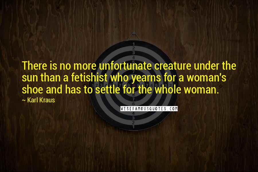 Karl Kraus Quotes: There is no more unfortunate creature under the sun than a fetishist who yearns for a woman's shoe and has to settle for the whole woman.