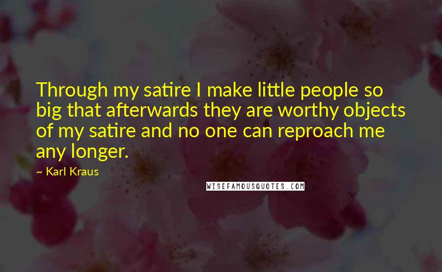 Karl Kraus Quotes: Through my satire I make little people so big that afterwards they are worthy objects of my satire and no one can reproach me any longer.