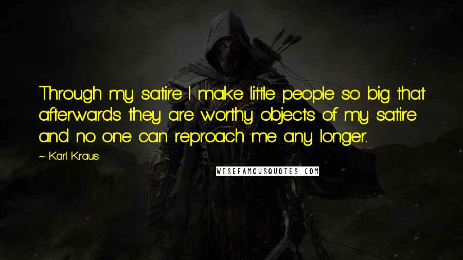 Karl Kraus Quotes: Through my satire I make little people so big that afterwards they are worthy objects of my satire and no one can reproach me any longer.
