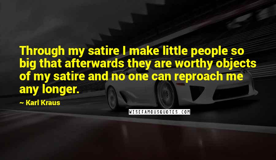 Karl Kraus Quotes: Through my satire I make little people so big that afterwards they are worthy objects of my satire and no one can reproach me any longer.