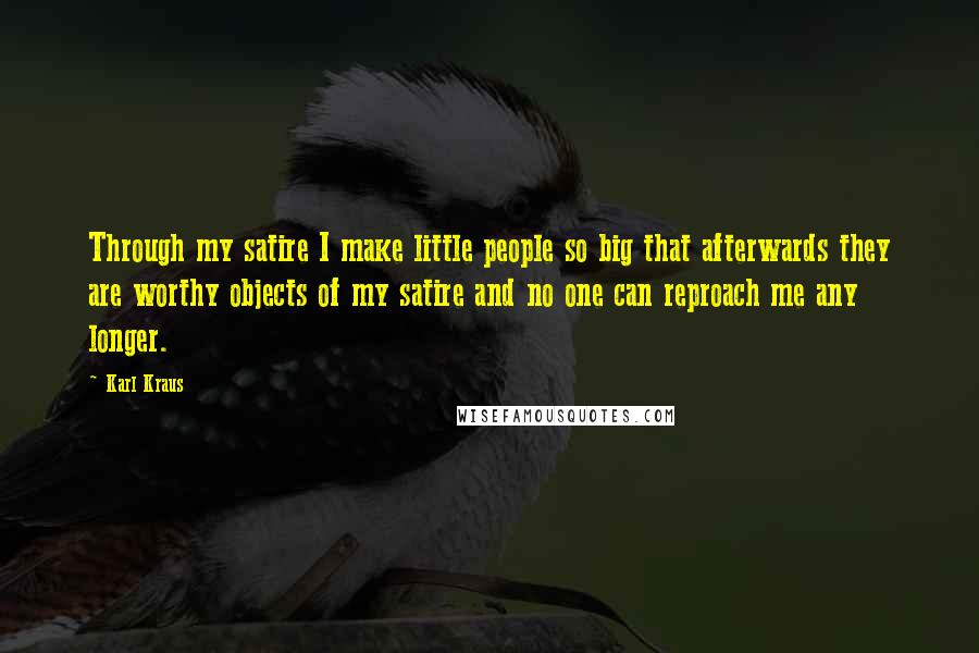 Karl Kraus Quotes: Through my satire I make little people so big that afterwards they are worthy objects of my satire and no one can reproach me any longer.