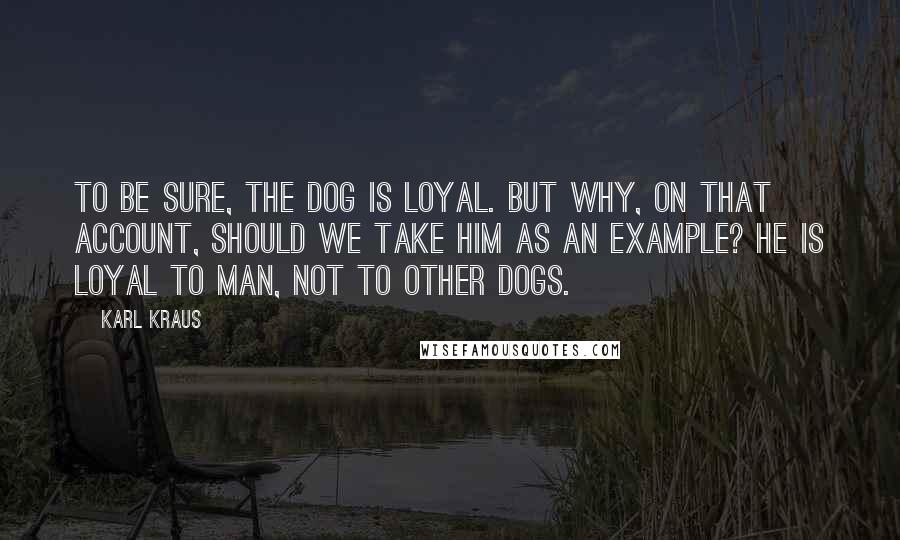 Karl Kraus Quotes: To be sure, the dog is loyal. But why, on that account, should we take him as an example? He is loyal to man, not to other dogs.