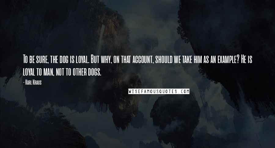 Karl Kraus Quotes: To be sure, the dog is loyal. But why, on that account, should we take him as an example? He is loyal to man, not to other dogs.
