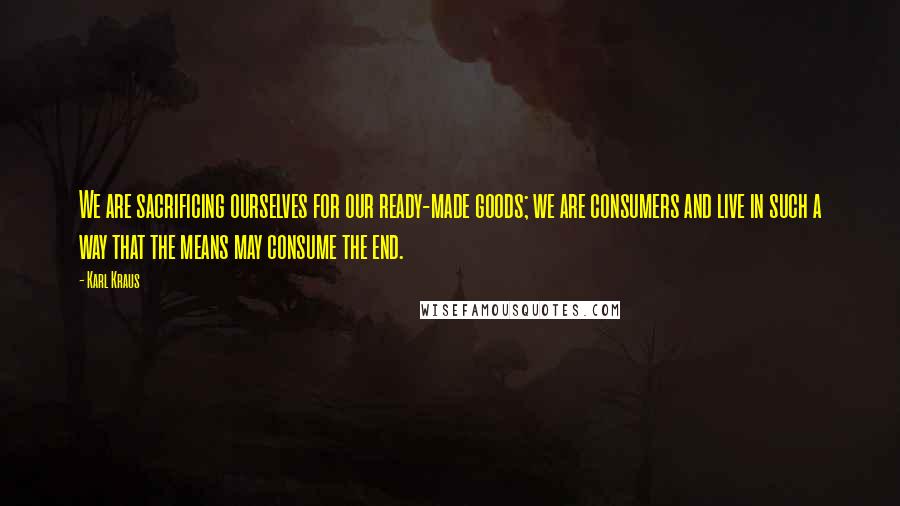 Karl Kraus Quotes: We are sacrificing ourselves for our ready-made goods; we are consumers and live in such a way that the means may consume the end.