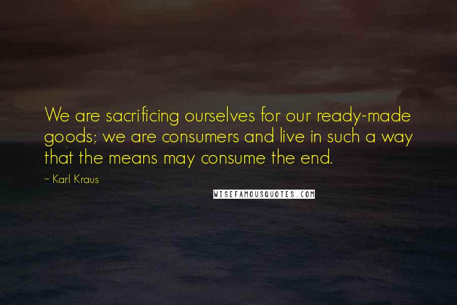 Karl Kraus Quotes: We are sacrificing ourselves for our ready-made goods; we are consumers and live in such a way that the means may consume the end.