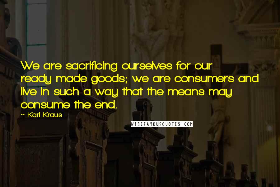 Karl Kraus Quotes: We are sacrificing ourselves for our ready-made goods; we are consumers and live in such a way that the means may consume the end.