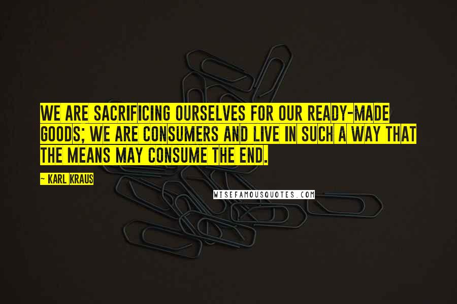 Karl Kraus Quotes: We are sacrificing ourselves for our ready-made goods; we are consumers and live in such a way that the means may consume the end.