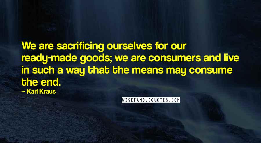 Karl Kraus Quotes: We are sacrificing ourselves for our ready-made goods; we are consumers and live in such a way that the means may consume the end.