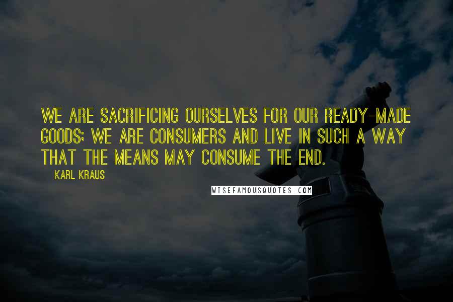 Karl Kraus Quotes: We are sacrificing ourselves for our ready-made goods; we are consumers and live in such a way that the means may consume the end.