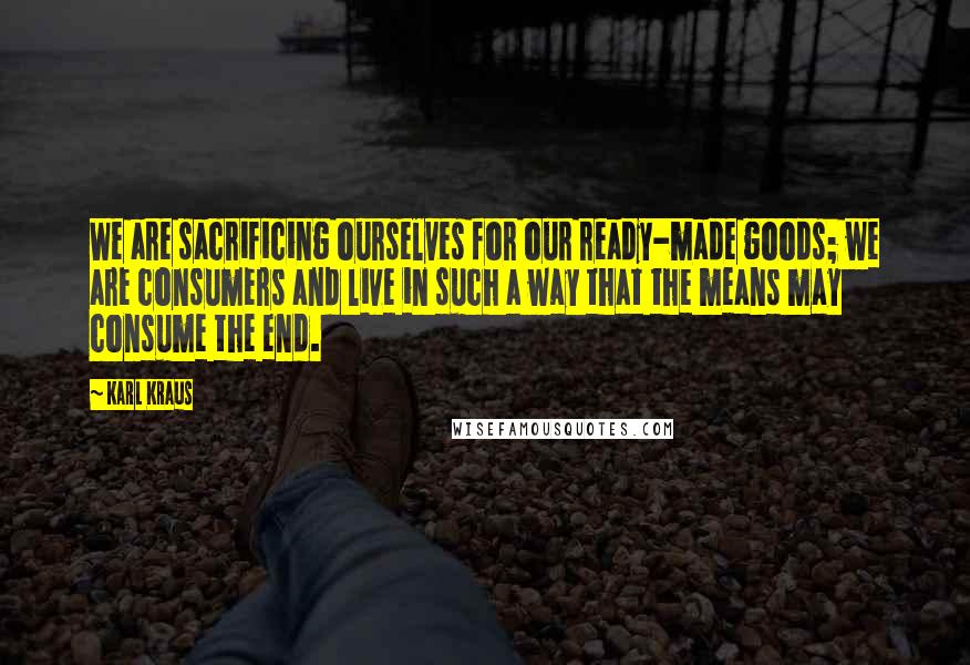 Karl Kraus Quotes: We are sacrificing ourselves for our ready-made goods; we are consumers and live in such a way that the means may consume the end.