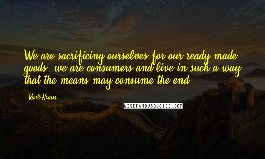 Karl Kraus Quotes: We are sacrificing ourselves for our ready-made goods; we are consumers and live in such a way that the means may consume the end.