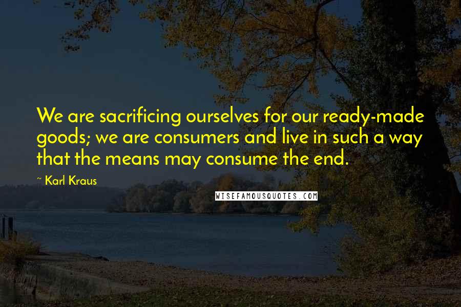 Karl Kraus Quotes: We are sacrificing ourselves for our ready-made goods; we are consumers and live in such a way that the means may consume the end.