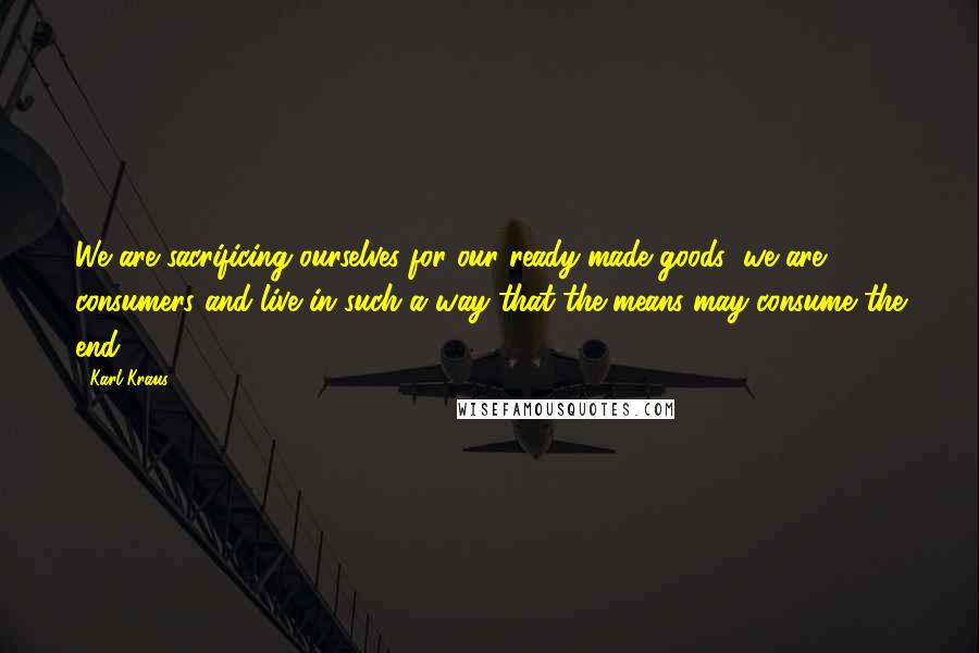 Karl Kraus Quotes: We are sacrificing ourselves for our ready-made goods; we are consumers and live in such a way that the means may consume the end.
