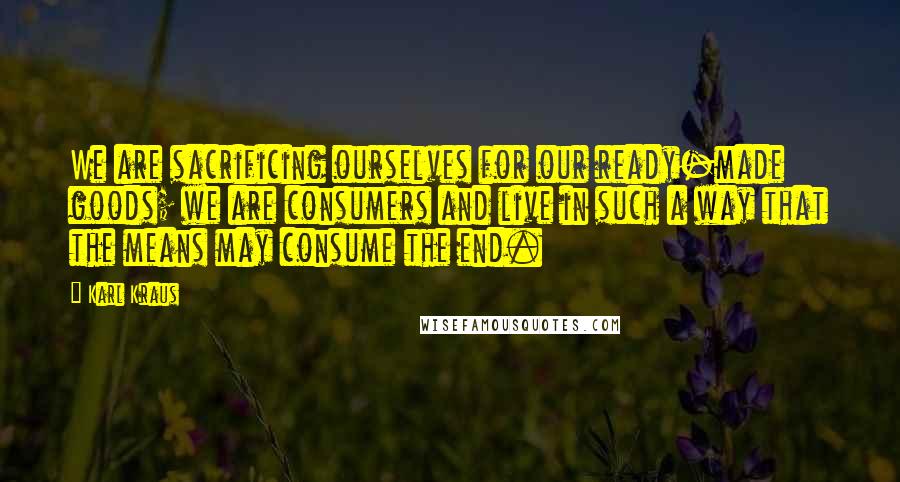 Karl Kraus Quotes: We are sacrificing ourselves for our ready-made goods; we are consumers and live in such a way that the means may consume the end.