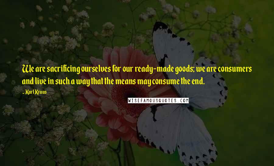 Karl Kraus Quotes: We are sacrificing ourselves for our ready-made goods; we are consumers and live in such a way that the means may consume the end.