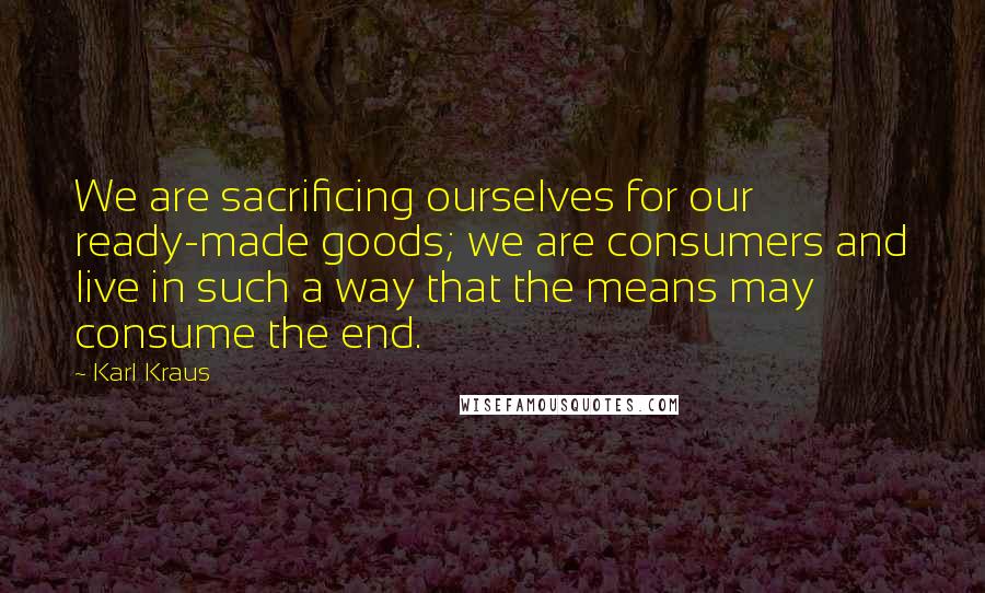 Karl Kraus Quotes: We are sacrificing ourselves for our ready-made goods; we are consumers and live in such a way that the means may consume the end.