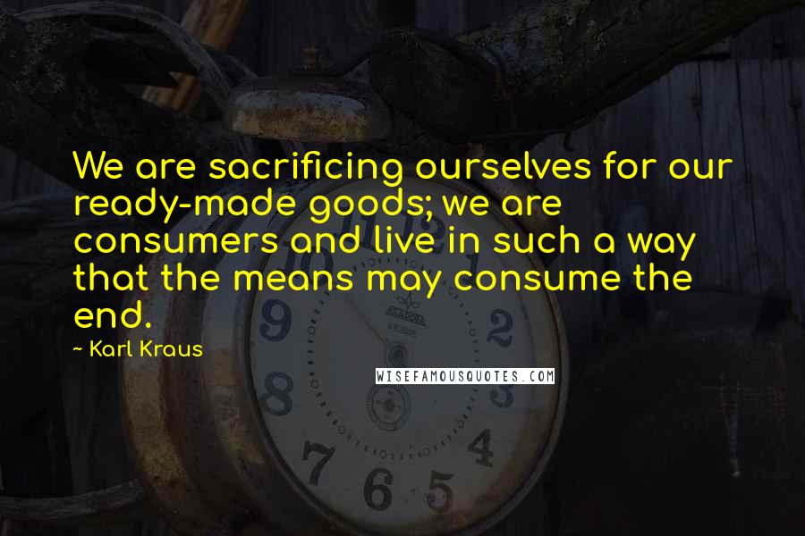 Karl Kraus Quotes: We are sacrificing ourselves for our ready-made goods; we are consumers and live in such a way that the means may consume the end.