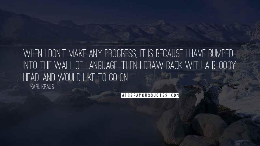 Karl Kraus Quotes: When I don't make any progress, it is because I have bumped into the wall of language. Then I draw back with a bloody head. And would like to go on.