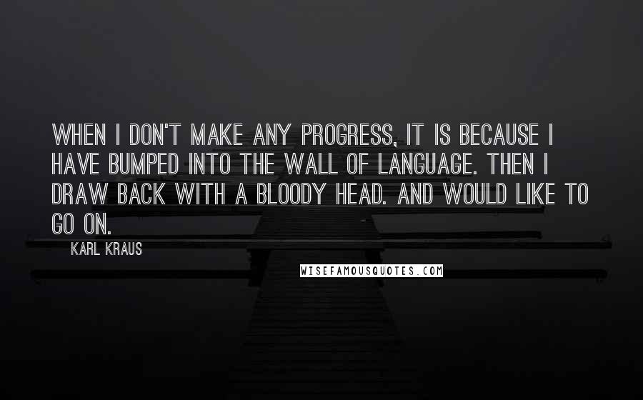 Karl Kraus Quotes: When I don't make any progress, it is because I have bumped into the wall of language. Then I draw back with a bloody head. And would like to go on.