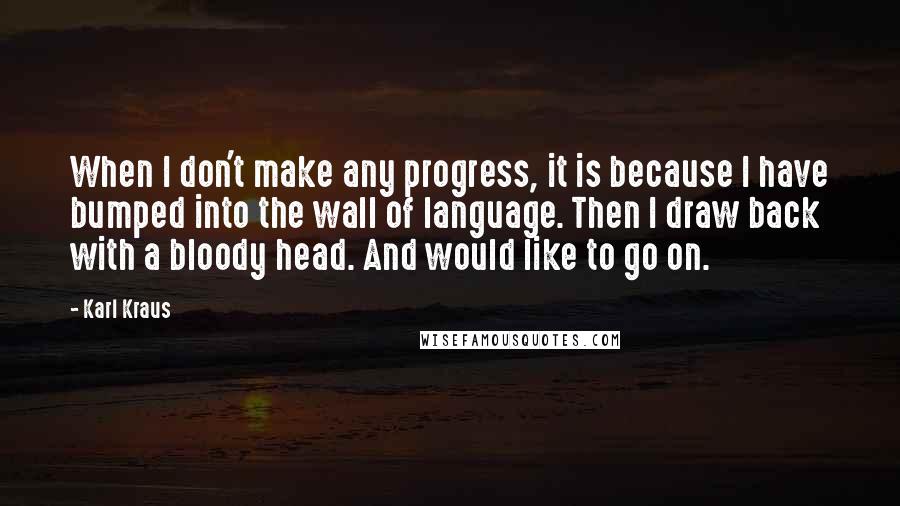 Karl Kraus Quotes: When I don't make any progress, it is because I have bumped into the wall of language. Then I draw back with a bloody head. And would like to go on.