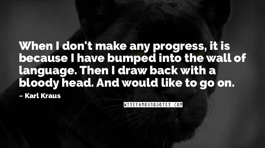 Karl Kraus Quotes: When I don't make any progress, it is because I have bumped into the wall of language. Then I draw back with a bloody head. And would like to go on.