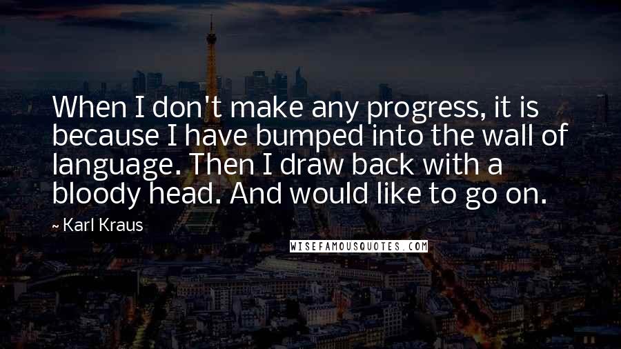 Karl Kraus Quotes: When I don't make any progress, it is because I have bumped into the wall of language. Then I draw back with a bloody head. And would like to go on.