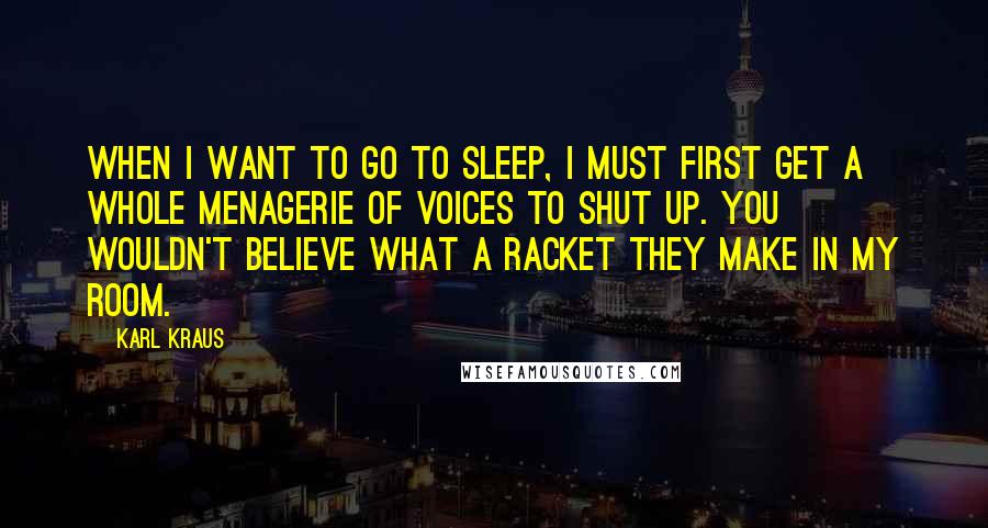 Karl Kraus Quotes: When I want to go to sleep, I must first get a whole menagerie of voices to shut up. You wouldn't believe what a racket they make in my room.