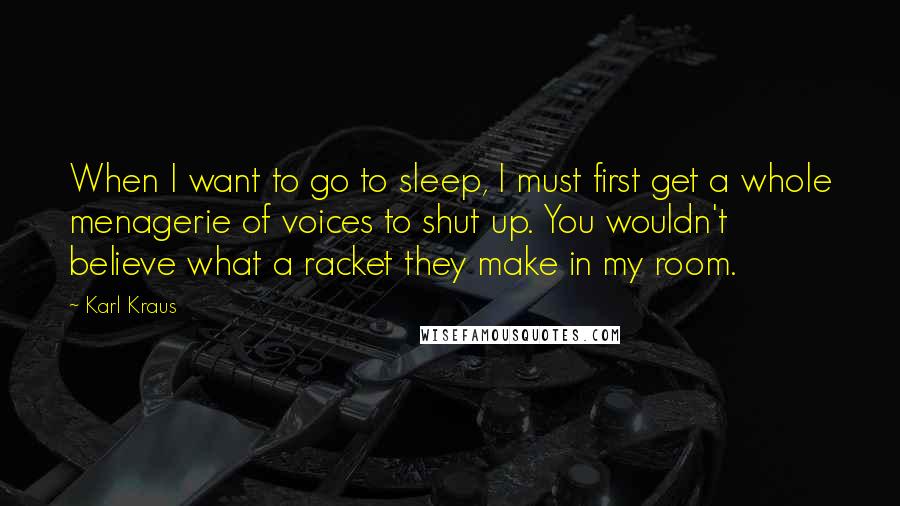 Karl Kraus Quotes: When I want to go to sleep, I must first get a whole menagerie of voices to shut up. You wouldn't believe what a racket they make in my room.