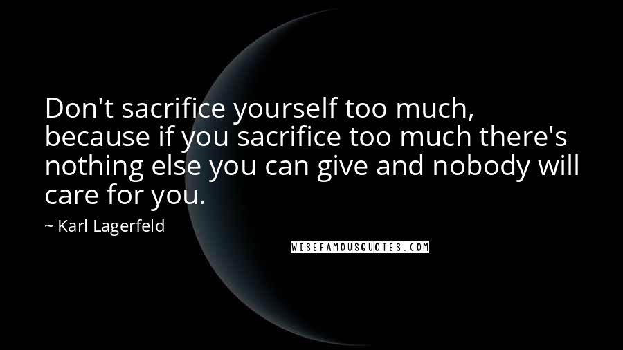 Karl Lagerfeld Quotes: Don't sacrifice yourself too much, because if you sacrifice too much there's nothing else you can give and nobody will care for you.
