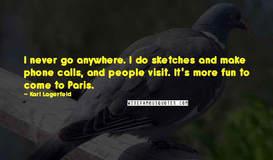 Karl Lagerfeld Quotes: I never go anywhere. I do sketches and make phone calls, and people visit. It's more fun to come to Paris.