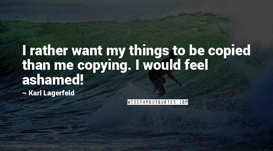 Karl Lagerfeld Quotes: I rather want my things to be copied than me copying. I would feel ashamed!