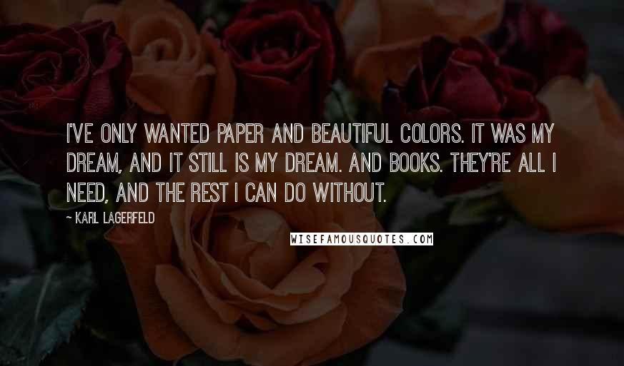 Karl Lagerfeld Quotes: I've only wanted paper and beautiful colors. It was my dream, and it still is my dream. And books. They're all I need, and the rest I can do without.