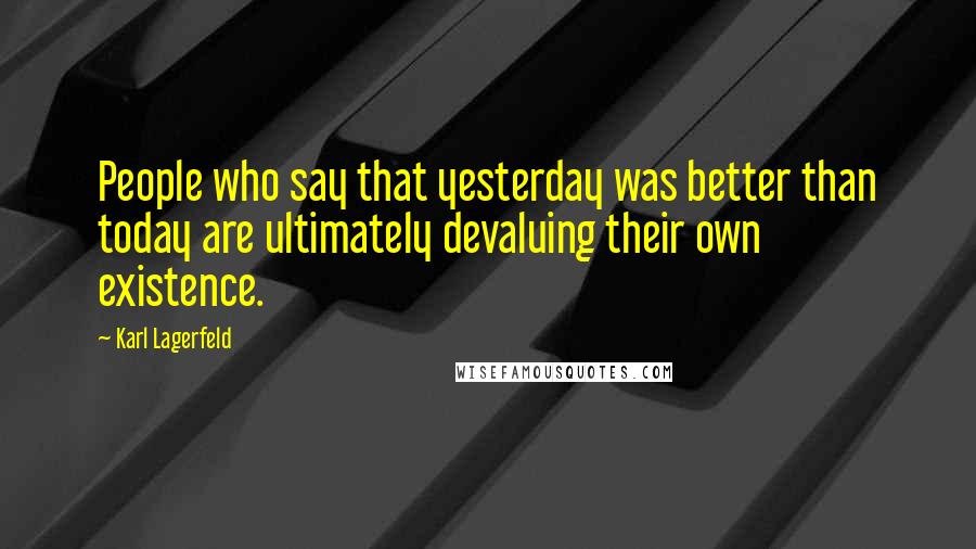 Karl Lagerfeld Quotes: People who say that yesterday was better than today are ultimately devaluing their own existence.