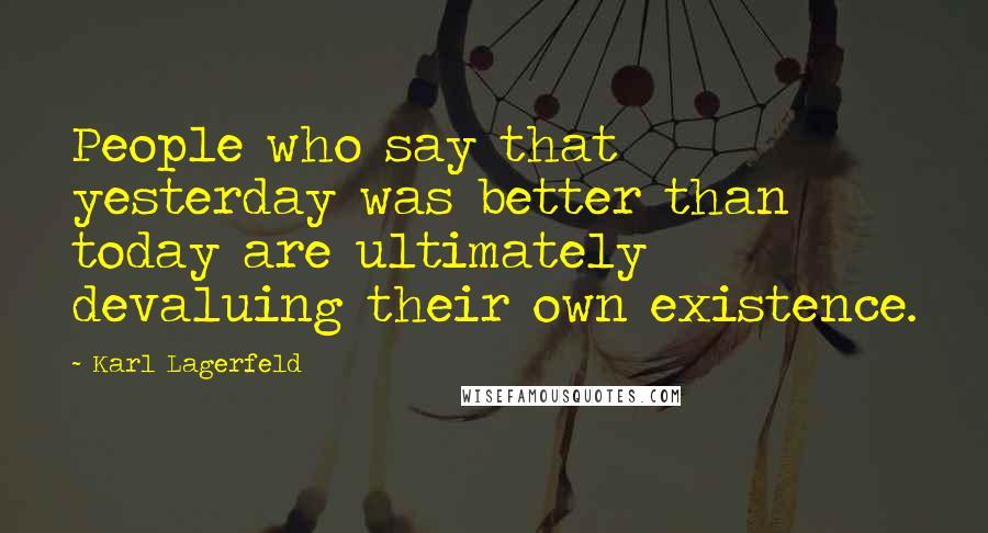 Karl Lagerfeld Quotes: People who say that yesterday was better than today are ultimately devaluing their own existence.