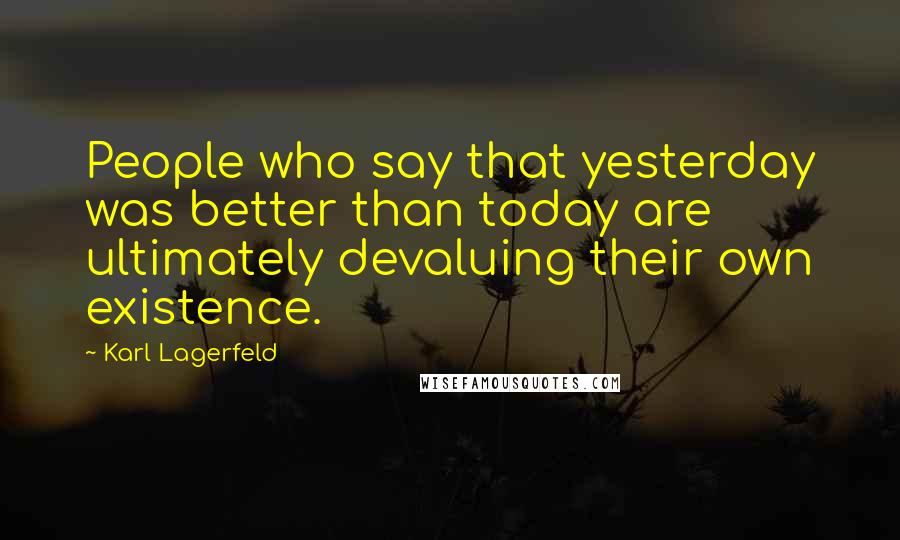 Karl Lagerfeld Quotes: People who say that yesterday was better than today are ultimately devaluing their own existence.