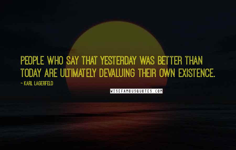 Karl Lagerfeld Quotes: People who say that yesterday was better than today are ultimately devaluing their own existence.