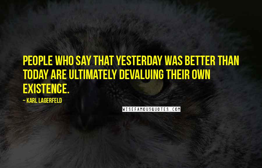 Karl Lagerfeld Quotes: People who say that yesterday was better than today are ultimately devaluing their own existence.