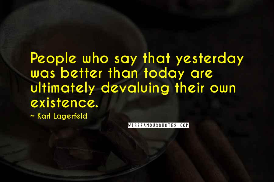 Karl Lagerfeld Quotes: People who say that yesterday was better than today are ultimately devaluing their own existence.