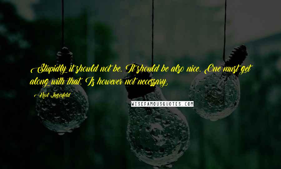 Karl Lagerfeld Quotes: Stupidly it should not be. It should be also nice. One must get along with that. Is however not necessary.