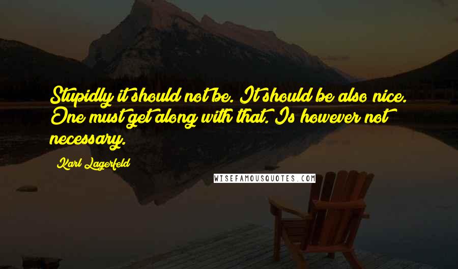 Karl Lagerfeld Quotes: Stupidly it should not be. It should be also nice. One must get along with that. Is however not necessary.