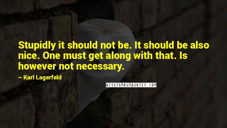 Karl Lagerfeld Quotes: Stupidly it should not be. It should be also nice. One must get along with that. Is however not necessary.