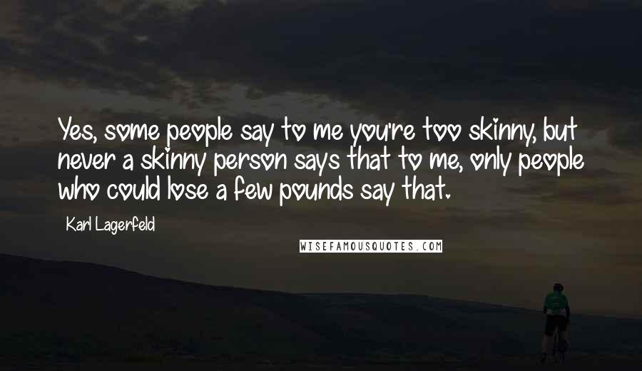 Karl Lagerfeld Quotes: Yes, some people say to me you're too skinny, but never a skinny person says that to me, only people who could lose a few pounds say that.