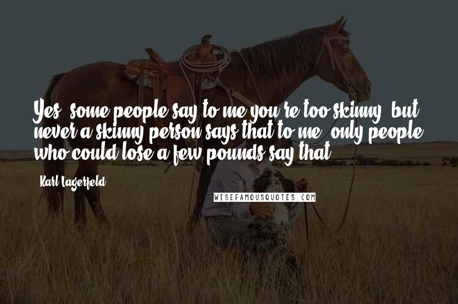 Karl Lagerfeld Quotes: Yes, some people say to me you're too skinny, but never a skinny person says that to me, only people who could lose a few pounds say that.