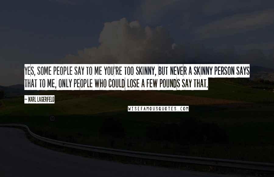 Karl Lagerfeld Quotes: Yes, some people say to me you're too skinny, but never a skinny person says that to me, only people who could lose a few pounds say that.