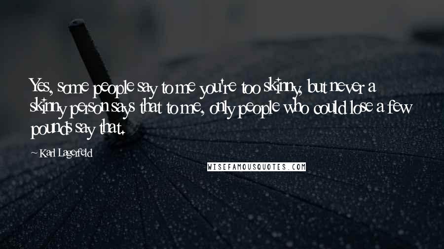 Karl Lagerfeld Quotes: Yes, some people say to me you're too skinny, but never a skinny person says that to me, only people who could lose a few pounds say that.