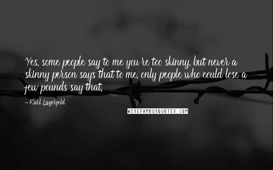 Karl Lagerfeld Quotes: Yes, some people say to me you're too skinny, but never a skinny person says that to me, only people who could lose a few pounds say that.